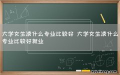 大学女生读什么专业比较好 大学女生读什么专业比较好就业