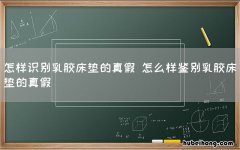 怎样识别乳胶床垫的真假 怎么样鉴别乳胶床垫的真假