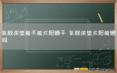 乳胶床垫能不能太阳晒干 乳胶床垫太阳能晒吗
