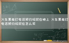 火车票能打电话预约吗现在晚上 火车票能打电话预约吗现在怎么买