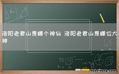 洛阳老君山是哪个神仙 洛阳老君山是哪位大神