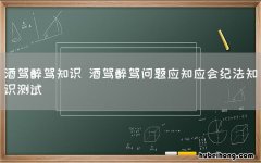 酒驾醉驾知识 酒驾醉驾问题应知应会纪法知识测试