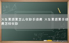火车票退票怎么收取手续费 火车票退票手续费怎样收取