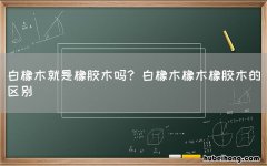 白橡木就是橡胶木吗? 白橡木橡木橡胶木的区别
