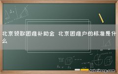 北京领取困难补助金 北京困难户的标准是什么