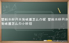 塑料水杯开水有味道怎么办呢 塑料水杯开水有味道怎么办小妙招