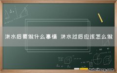 洪水后要做什么事情 洪水过后应该怎么做